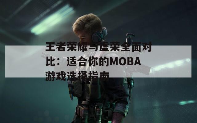 王者荣耀与虚荣全面对比：适合你的MOBA游戏选择指南