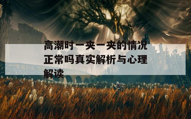 高潮时一夹一夹的情况正常吗真实解析与心理解读