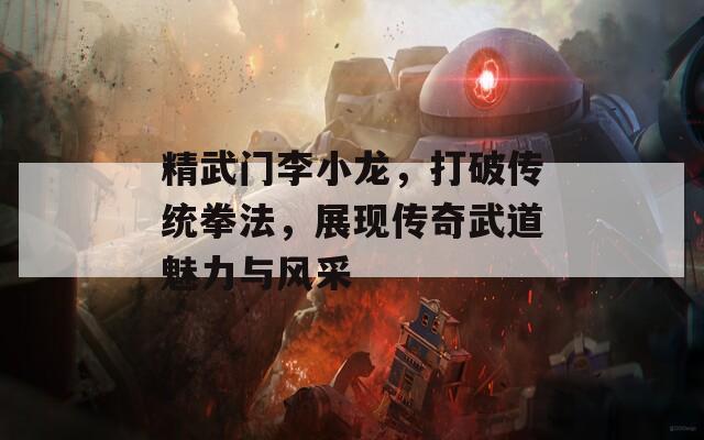 精武门李小龙，打破传统拳法，展现传奇武道魅力与风采