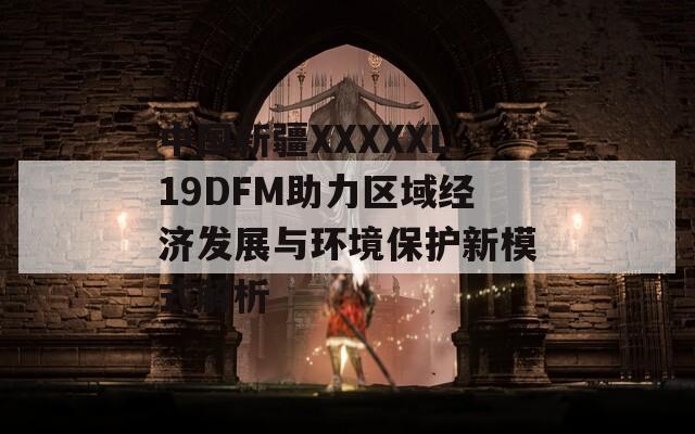 中国新疆XXXXXL19DFM助力区域经济发展与环境保护新模式解析