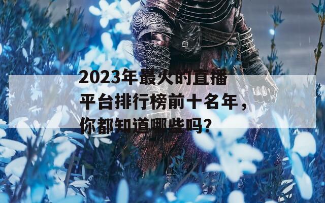 2023年最火的直播平台排行榜前十名年，你都知道哪些吗？