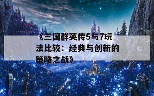 《三国群英传5与7玩法比较：经典与创新的策略之战》