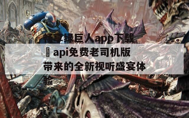 畅享绿巨人app下载汅api免费老司机版带来的全新视听盛宴体验