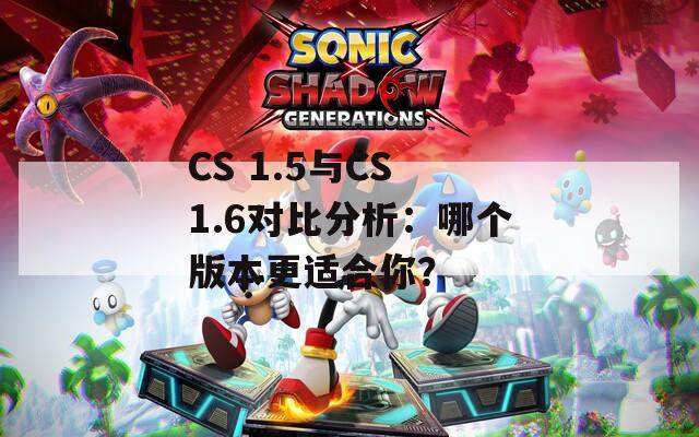 CS 1.5与CS 1.6对比分析：哪个版本更适合你？