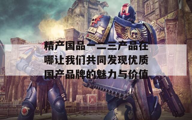 精产国品一二三产品在哪让我们共同发现优质国产品牌的魅力与价值