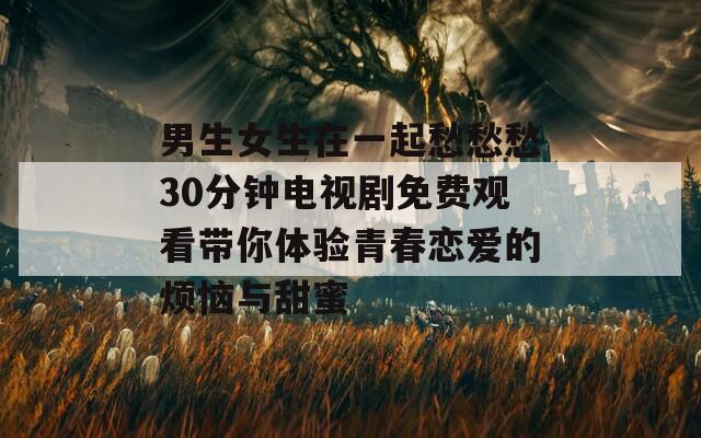 男生女生在一起愁愁愁30分钟电视剧免费观看带你体验青春恋爱的烦恼与甜蜜