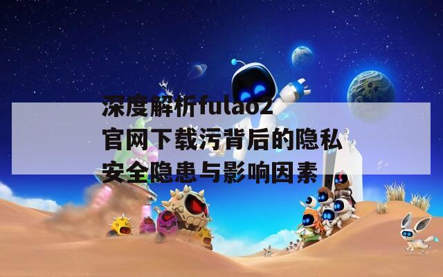 深度解析fulao2官网下载污背后的隐私安全隐患与影响因素