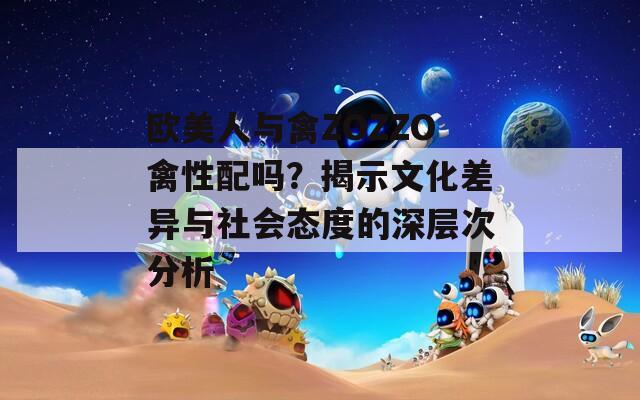 欧美人与禽ZOZZO禽性配吗？揭示文化差异与社会态度的深层次分析