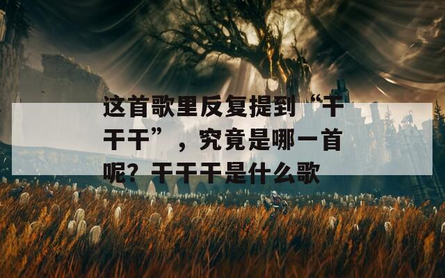 这首歌里反复提到“干干干”，究竟是哪一首呢？干干干是什么歌