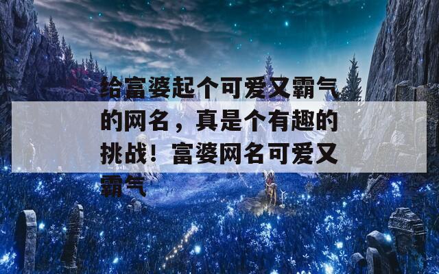 给富婆起个可爱又霸气的网名，真是个有趣的挑战！富婆网名可爱又霸气