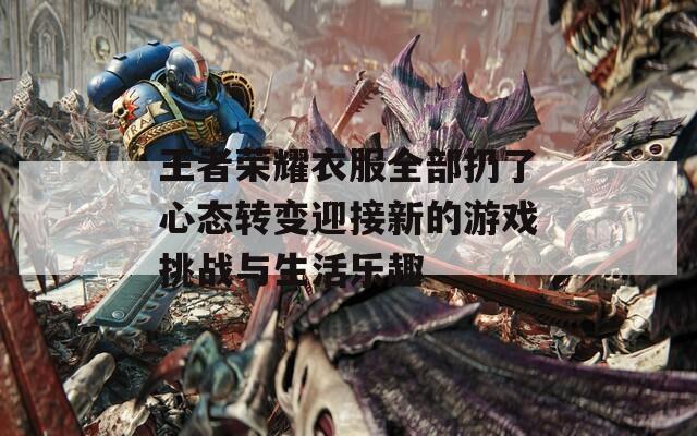 王者荣耀衣服全部扔了心态转变迎接新的游戏挑战与生活乐趣