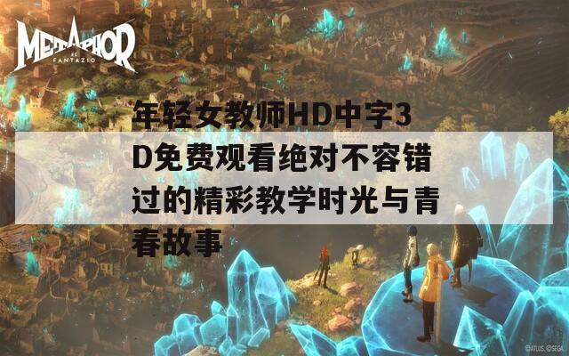 年轻女教师HD中字3D免费观看绝对不容错过的精彩教学时光与青春故事