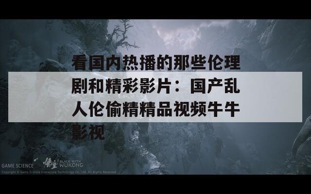 看国内热播的那些伦理剧和精彩影片：国产乱人伦偷精精品视频牛牛影视