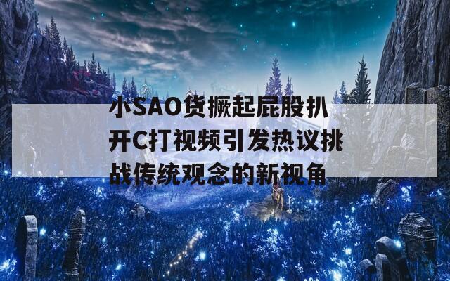 小SAO货撅起屁股扒开C打视频引发热议挑战传统观念的新视角