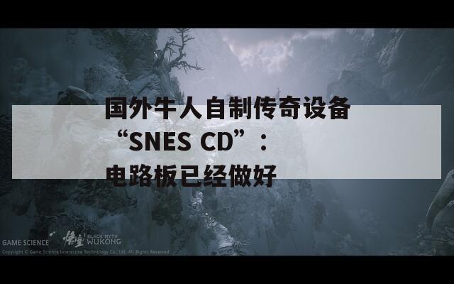 国外牛人自制传奇设备“SNES CD”：电路板已经做好