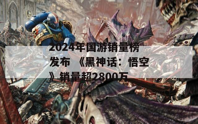 2024年国游销量榜发布 《黑神话：悟空》销量超2800万