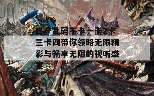 日产乱码不卡一卡2卡三卡四带你领略无限精彩与畅享无阻的视听盛宴