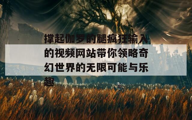 撑起伽罗的腿疯狂输入的视频网站带你领略奇幻世界的无限可能与乐趣