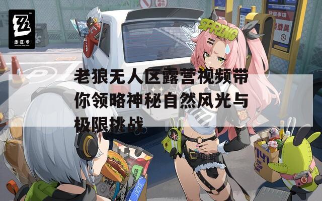 老狼无人区露营视频带你领略神秘自然风光与极限挑战