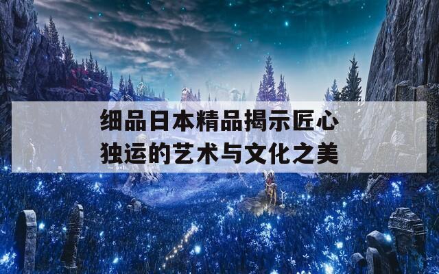 细品日本精品揭示匠心独运的艺术与文化之美