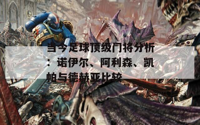 当今足球顶级门将分析：诺伊尔、阿利森、凯帕与德赫亚比较