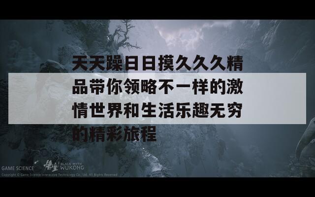 天天躁日日摸久久久精品带你领略不一样的激情世界和生活乐趣无穷的精彩旅程