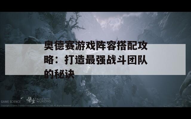 奥德赛游戏阵容搭配攻略：打造最强战斗团队的秘诀