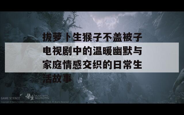 拔萝卜生猴子不盖被子电视剧中的温暖幽默与家庭情感交织的日常生活故事