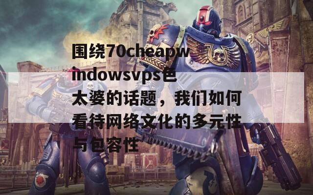 围绕70cheapwindowsvps色太婆的话题，我们如何看待网络文化的多元性与包容性