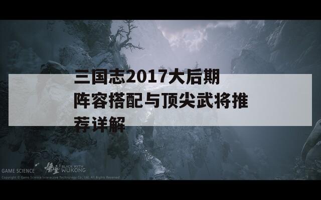 三国志2017大后期阵容搭配与顶尖武将推荐详解