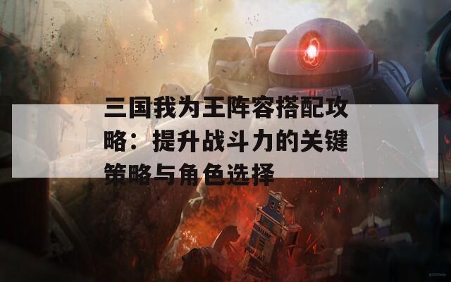 三国我为王阵容搭配攻略：提升战斗力的关键策略与角色选择