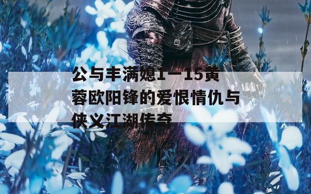 公与丰满媳1一15黄蓉欧阳锋的爱恨情仇与侠义江湖传奇