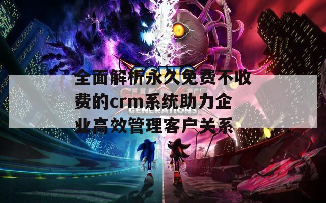 全面解析永久免费不收费的crm系统助力企业高效管理客户关系