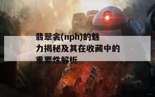 翡翠衾(nph)的魅力揭秘及其在收藏中的重要性解析