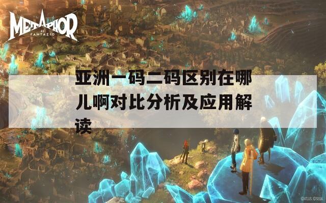 亚洲一码二码区别在哪儿啊对比分析及应用解读