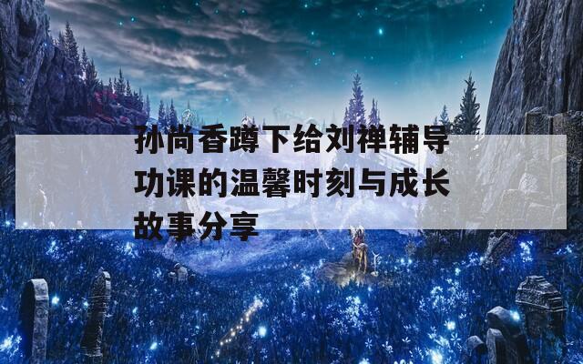 孙尚香蹲下给刘禅辅导功课的温馨时刻与成长故事分享