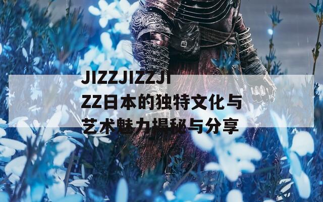 JIZZJIZZJIZZ日本的独特文化与艺术魅力揭秘与分享