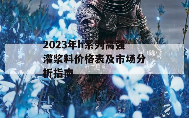 2023年h系列高强灌浆料价格表及市场分析指南