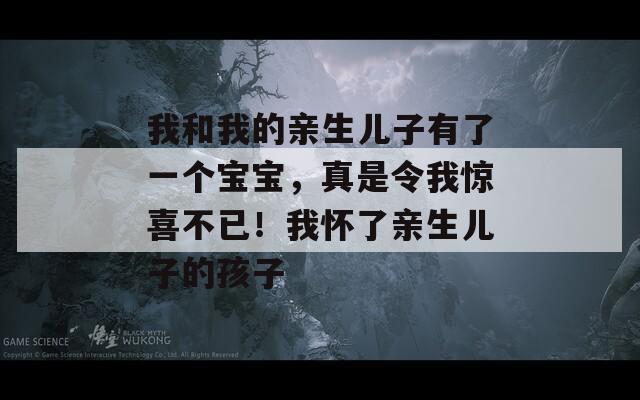 我和我的亲生儿子有了一个宝宝，真是令我惊喜不已！我怀了亲生儿子的孩子