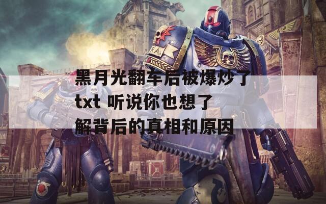 黑月光翻车后被爆炒了txt 听说你也想了解背后的真相和原因