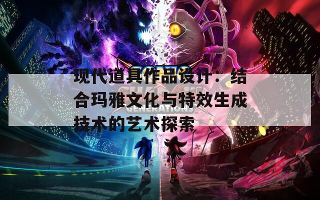 现代道具作品设计：结合玛雅文化与特效生成技术的艺术探索