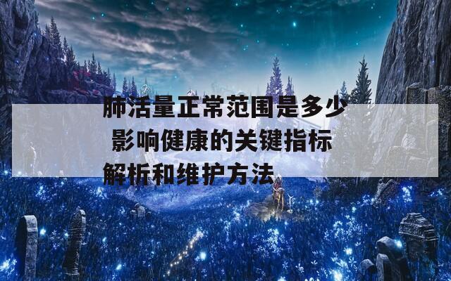 肺活量正常范围是多少 影响健康的关键指标解析和维护方法