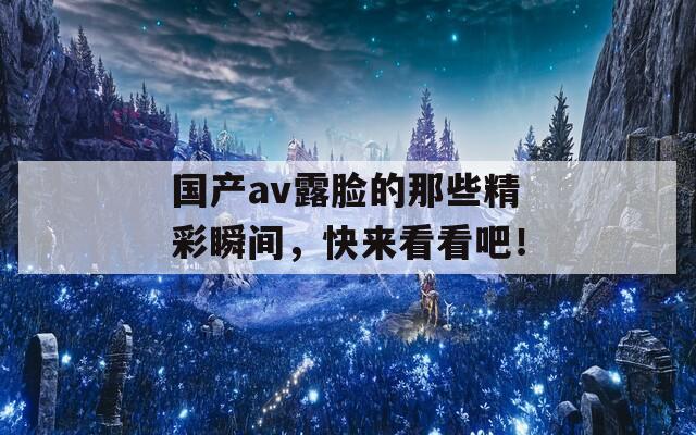 国产av露脸的那些精彩瞬间，快来看看吧！