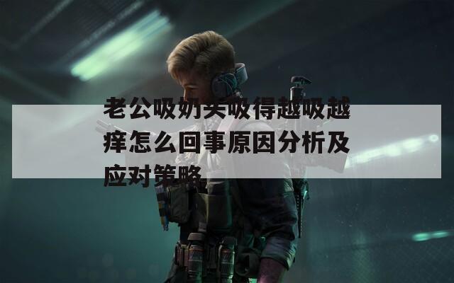 老公吸奶头吸得越吸越痒怎么回事原因分析及应对策略