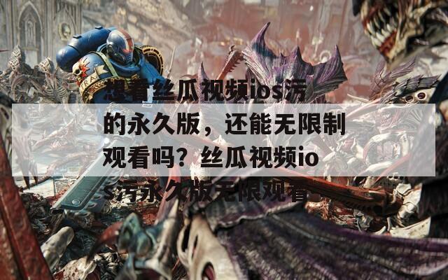 想看丝瓜视频ios污的永久版，还能无限制观看吗？丝瓜视频ios污永久版无限观看