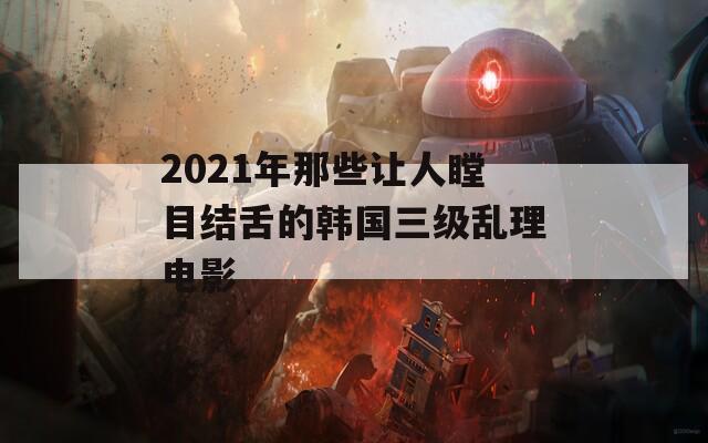 2021年那些让人瞠目结舌的韩国三级乱理电影