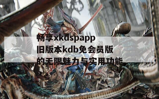 畅享xkdspapp旧版本kdb免会员版的无限魅力与实用功能