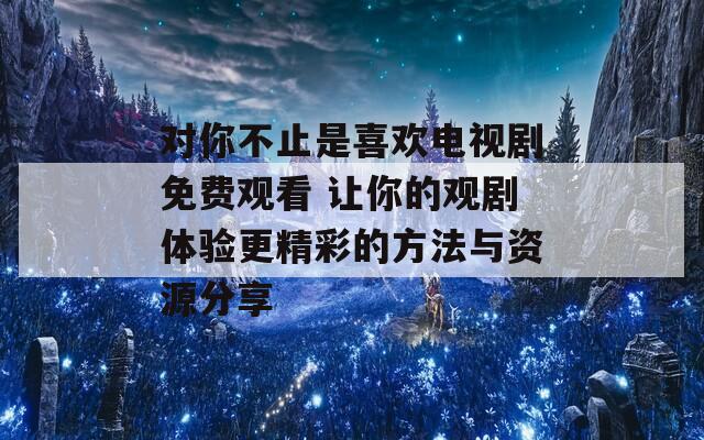 对你不止是喜欢电视剧免费观看 让你的观剧体验更精彩的方法与资源分享