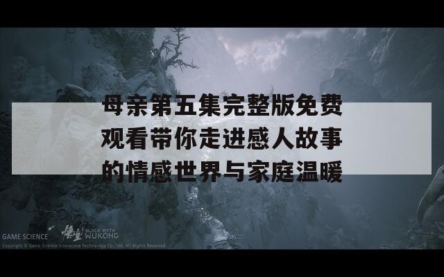 母亲第五集完整版免费观看带你走进感人故事的情感世界与家庭温暖