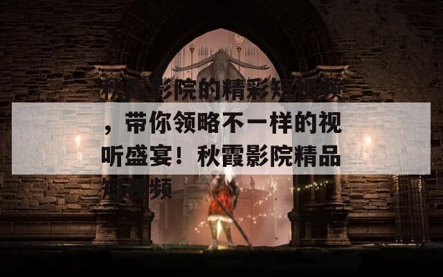 秋霞影院的精彩短视频，带你领略不一样的视听盛宴！秋霞影院精品短视频